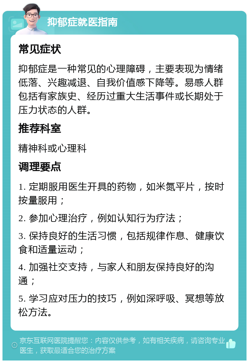 抑郁症就医指南 常见症状 抑郁症是一种常见的心理障碍，主要表现为情绪低落、兴趣减退、自我价值感下降等。易感人群包括有家族史、经历过重大生活事件或长期处于压力状态的人群。 推荐科室 精神科或心理科 调理要点 1. 定期服用医生开具的药物，如米氮平片，按时按量服用； 2. 参加心理治疗，例如认知行为疗法； 3. 保持良好的生活习惯，包括规律作息、健康饮食和适量运动； 4. 加强社交支持，与家人和朋友保持良好的沟通； 5. 学习应对压力的技巧，例如深呼吸、冥想等放松方法。