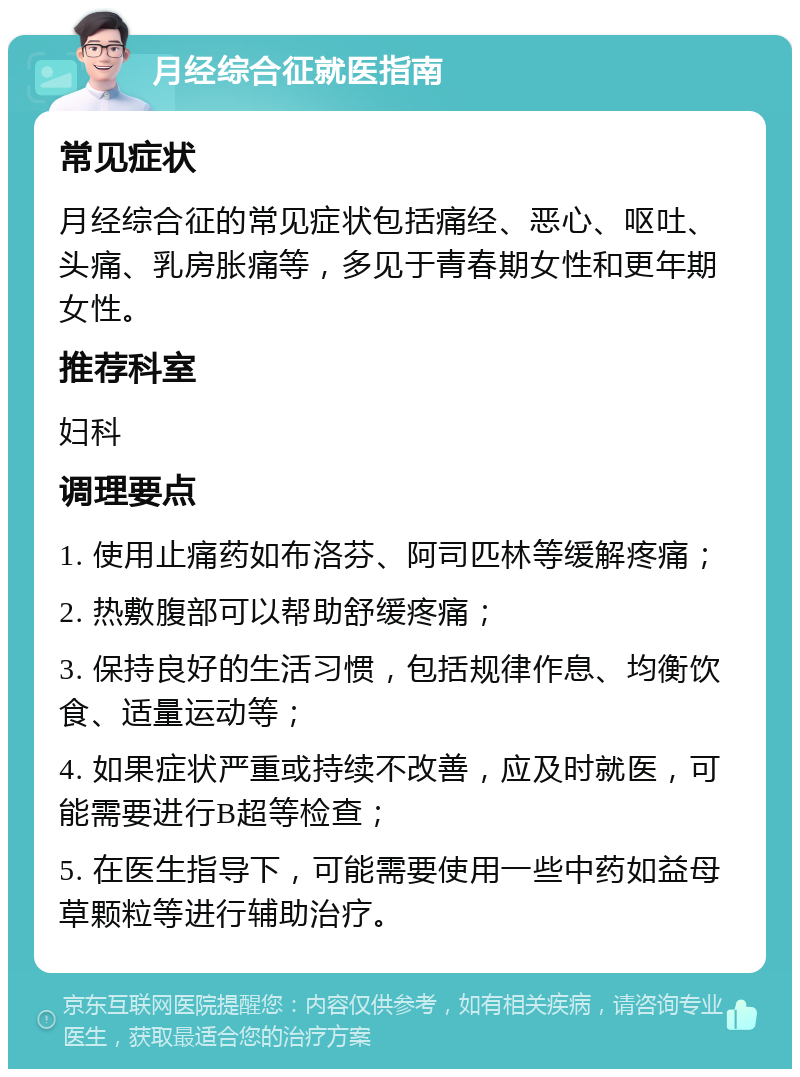 月经综合征就医指南 常见症状 月经综合征的常见症状包括痛经、恶心、呕吐、头痛、乳房胀痛等，多见于青春期女性和更年期女性。 推荐科室 妇科 调理要点 1. 使用止痛药如布洛芬、阿司匹林等缓解疼痛； 2. 热敷腹部可以帮助舒缓疼痛； 3. 保持良好的生活习惯，包括规律作息、均衡饮食、适量运动等； 4. 如果症状严重或持续不改善，应及时就医，可能需要进行B超等检查； 5. 在医生指导下，可能需要使用一些中药如益母草颗粒等进行辅助治疗。