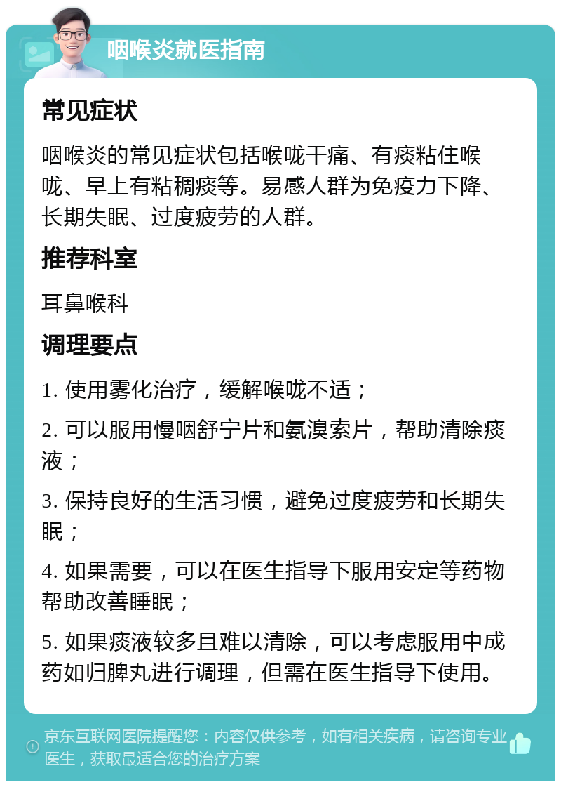 咽喉炎就医指南 常见症状 咽喉炎的常见症状包括喉咙干痛、有痰粘住喉咙、早上有粘稠痰等。易感人群为免疫力下降、长期失眠、过度疲劳的人群。 推荐科室 耳鼻喉科 调理要点 1. 使用雾化治疗，缓解喉咙不适； 2. 可以服用慢咽舒宁片和氨溴索片，帮助清除痰液； 3. 保持良好的生活习惯，避免过度疲劳和长期失眠； 4. 如果需要，可以在医生指导下服用安定等药物帮助改善睡眠； 5. 如果痰液较多且难以清除，可以考虑服用中成药如归脾丸进行调理，但需在医生指导下使用。