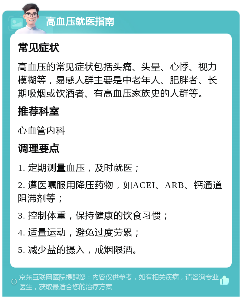 高血压就医指南 常见症状 高血压的常见症状包括头痛、头晕、心悸、视力模糊等，易感人群主要是中老年人、肥胖者、长期吸烟或饮酒者、有高血压家族史的人群等。 推荐科室 心血管内科 调理要点 1. 定期测量血压，及时就医； 2. 遵医嘱服用降压药物，如ACEI、ARB、钙通道阻滞剂等； 3. 控制体重，保持健康的饮食习惯； 4. 适量运动，避免过度劳累； 5. 减少盐的摄入，戒烟限酒。