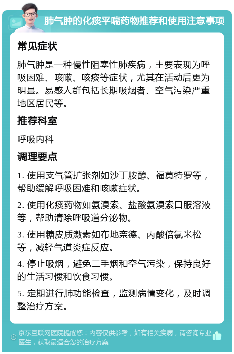 肺气肿的化痰平喘药物推荐和使用注意事项 常见症状 肺气肿是一种慢性阻塞性肺疾病，主要表现为呼吸困难、咳嗽、咳痰等症状，尤其在活动后更为明显。易感人群包括长期吸烟者、空气污染严重地区居民等。 推荐科室 呼吸内科 调理要点 1. 使用支气管扩张剂如沙丁胺醇、福莫特罗等，帮助缓解呼吸困难和咳嗽症状。 2. 使用化痰药物如氨溴索、盐酸氨溴索口服溶液等，帮助清除呼吸道分泌物。 3. 使用糖皮质激素如布地奈德、丙酸倍氯米松等，减轻气道炎症反应。 4. 停止吸烟，避免二手烟和空气污染，保持良好的生活习惯和饮食习惯。 5. 定期进行肺功能检查，监测病情变化，及时调整治疗方案。