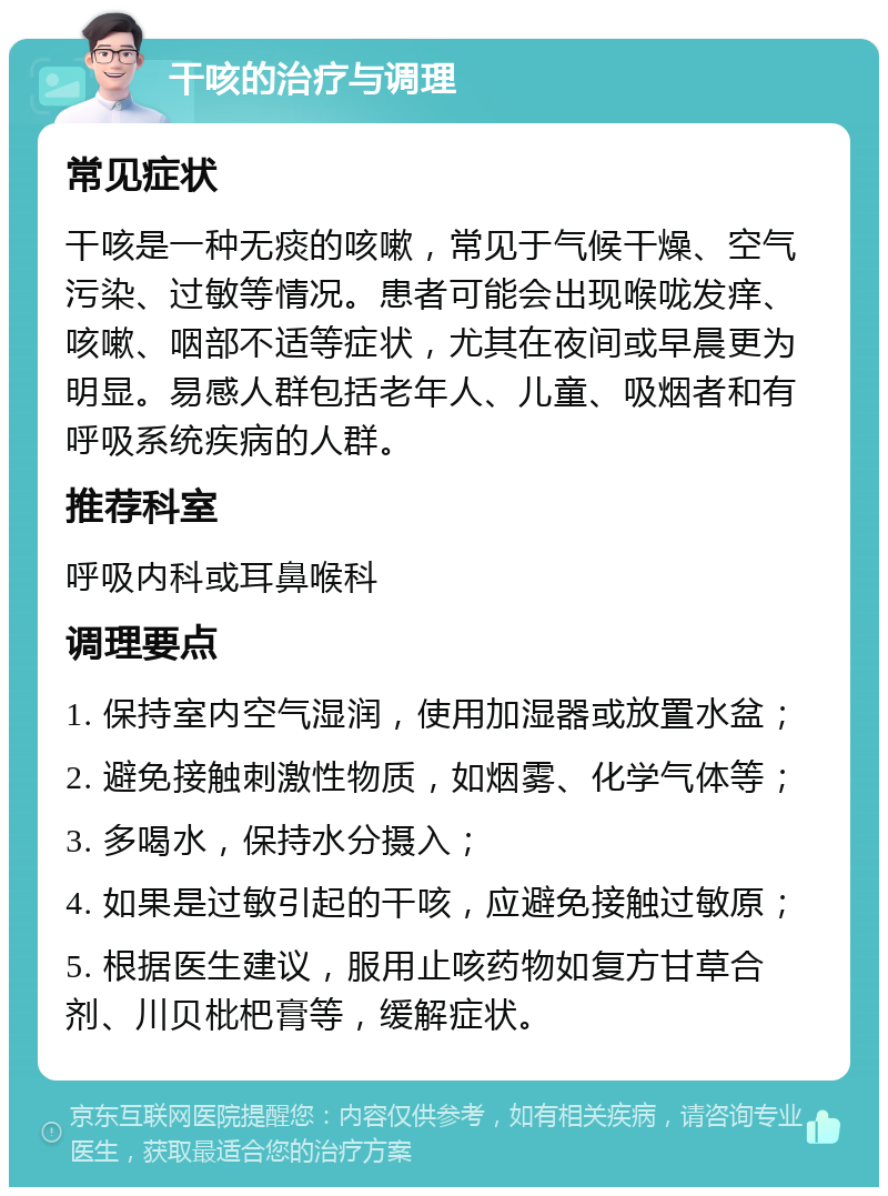 干咳的治疗与调理 常见症状 干咳是一种无痰的咳嗽，常见于气候干燥、空气污染、过敏等情况。患者可能会出现喉咙发痒、咳嗽、咽部不适等症状，尤其在夜间或早晨更为明显。易感人群包括老年人、儿童、吸烟者和有呼吸系统疾病的人群。 推荐科室 呼吸内科或耳鼻喉科 调理要点 1. 保持室内空气湿润，使用加湿器或放置水盆； 2. 避免接触刺激性物质，如烟雾、化学气体等； 3. 多喝水，保持水分摄入； 4. 如果是过敏引起的干咳，应避免接触过敏原； 5. 根据医生建议，服用止咳药物如复方甘草合剂、川贝枇杷膏等，缓解症状。