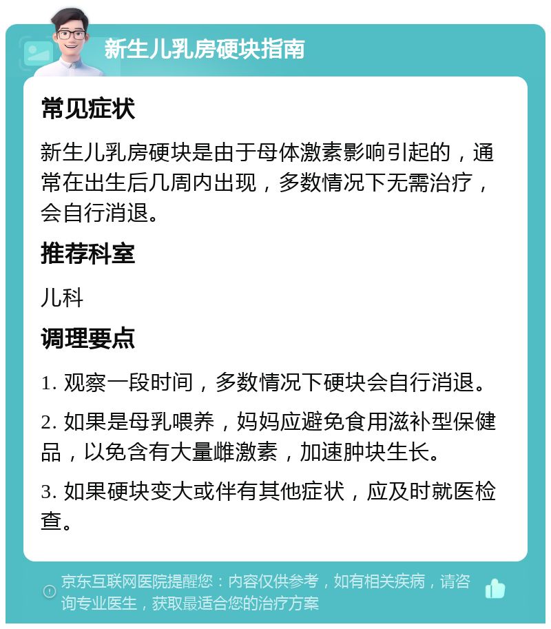 新生儿乳房硬块指南 常见症状 新生儿乳房硬块是由于母体激素影响引起的，通常在出生后几周内出现，多数情况下无需治疗，会自行消退。 推荐科室 儿科 调理要点 1. 观察一段时间，多数情况下硬块会自行消退。 2. 如果是母乳喂养，妈妈应避免食用滋补型保健品，以免含有大量雌激素，加速肿块生长。 3. 如果硬块变大或伴有其他症状，应及时就医检查。