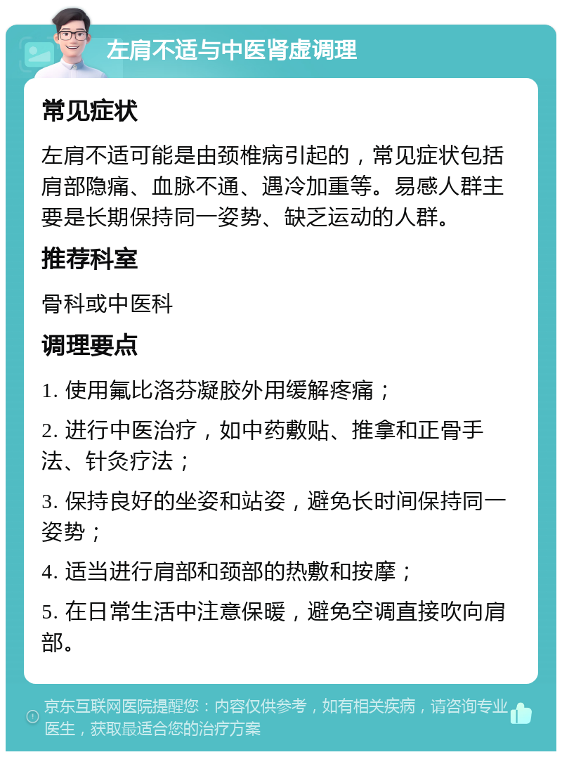 左肩不适与中医肾虚调理 常见症状 左肩不适可能是由颈椎病引起的，常见症状包括肩部隐痛、血脉不通、遇冷加重等。易感人群主要是长期保持同一姿势、缺乏运动的人群。 推荐科室 骨科或中医科 调理要点 1. 使用氟比洛芬凝胶外用缓解疼痛； 2. 进行中医治疗，如中药敷贴、推拿和正骨手法、针灸疗法； 3. 保持良好的坐姿和站姿，避免长时间保持同一姿势； 4. 适当进行肩部和颈部的热敷和按摩； 5. 在日常生活中注意保暖，避免空调直接吹向肩部。