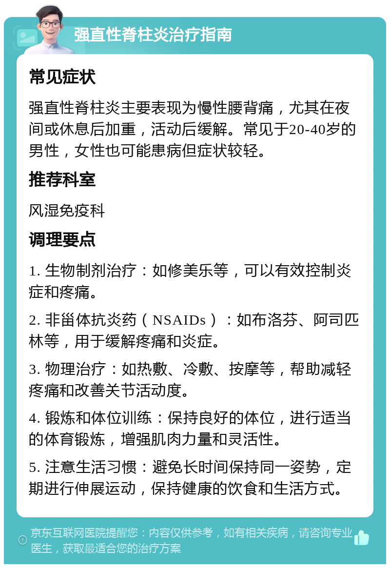 强直性脊柱炎治疗指南 常见症状 强直性脊柱炎主要表现为慢性腰背痛，尤其在夜间或休息后加重，活动后缓解。常见于20-40岁的男性，女性也可能患病但症状较轻。 推荐科室 风湿免疫科 调理要点 1. 生物制剂治疗：如修美乐等，可以有效控制炎症和疼痛。 2. 非甾体抗炎药（NSAIDs）：如布洛芬、阿司匹林等，用于缓解疼痛和炎症。 3. 物理治疗：如热敷、冷敷、按摩等，帮助减轻疼痛和改善关节活动度。 4. 锻炼和体位训练：保持良好的体位，进行适当的体育锻炼，增强肌肉力量和灵活性。 5. 注意生活习惯：避免长时间保持同一姿势，定期进行伸展运动，保持健康的饮食和生活方式。