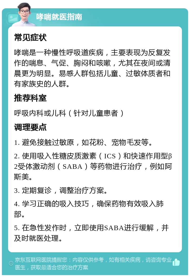 哮喘就医指南 常见症状 哮喘是一种慢性呼吸道疾病，主要表现为反复发作的喘息、气促、胸闷和咳嗽，尤其在夜间或清晨更为明显。易感人群包括儿童、过敏体质者和有家族史的人群。 推荐科室 呼吸内科或儿科（针对儿童患者） 调理要点 1. 避免接触过敏原，如花粉、宠物毛发等。 2. 使用吸入性糖皮质激素（ICS）和快速作用型β2受体激动剂（SABA）等药物进行治疗，例如阿斯美。 3. 定期复诊，调整治疗方案。 4. 学习正确的吸入技巧，确保药物有效吸入肺部。 5. 在急性发作时，立即使用SABA进行缓解，并及时就医处理。