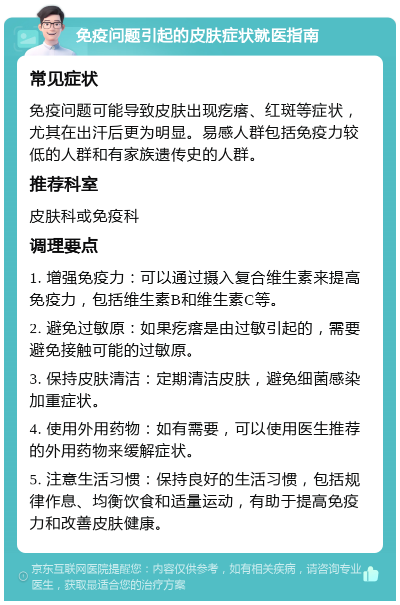 免疫问题引起的皮肤症状就医指南 常见症状 免疫问题可能导致皮肤出现疙瘩、红斑等症状，尤其在出汗后更为明显。易感人群包括免疫力较低的人群和有家族遗传史的人群。 推荐科室 皮肤科或免疫科 调理要点 1. 增强免疫力：可以通过摄入复合维生素来提高免疫力，包括维生素B和维生素C等。 2. 避免过敏原：如果疙瘩是由过敏引起的，需要避免接触可能的过敏原。 3. 保持皮肤清洁：定期清洁皮肤，避免细菌感染加重症状。 4. 使用外用药物：如有需要，可以使用医生推荐的外用药物来缓解症状。 5. 注意生活习惯：保持良好的生活习惯，包括规律作息、均衡饮食和适量运动，有助于提高免疫力和改善皮肤健康。