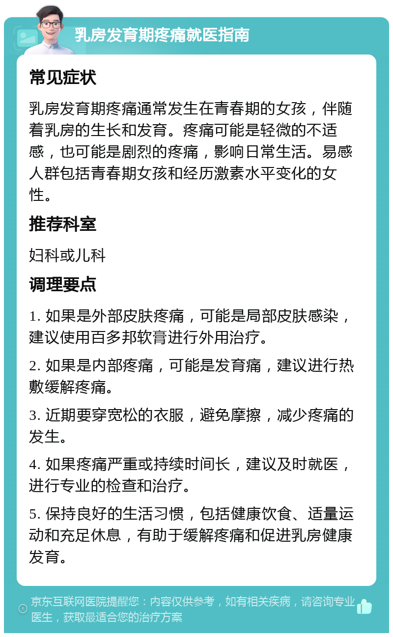 乳房发育期疼痛就医指南 常见症状 乳房发育期疼痛通常发生在青春期的女孩，伴随着乳房的生长和发育。疼痛可能是轻微的不适感，也可能是剧烈的疼痛，影响日常生活。易感人群包括青春期女孩和经历激素水平变化的女性。 推荐科室 妇科或儿科 调理要点 1. 如果是外部皮肤疼痛，可能是局部皮肤感染，建议使用百多邦软膏进行外用治疗。 2. 如果是内部疼痛，可能是发育痛，建议进行热敷缓解疼痛。 3. 近期要穿宽松的衣服，避免摩擦，减少疼痛的发生。 4. 如果疼痛严重或持续时间长，建议及时就医，进行专业的检查和治疗。 5. 保持良好的生活习惯，包括健康饮食、适量运动和充足休息，有助于缓解疼痛和促进乳房健康发育。