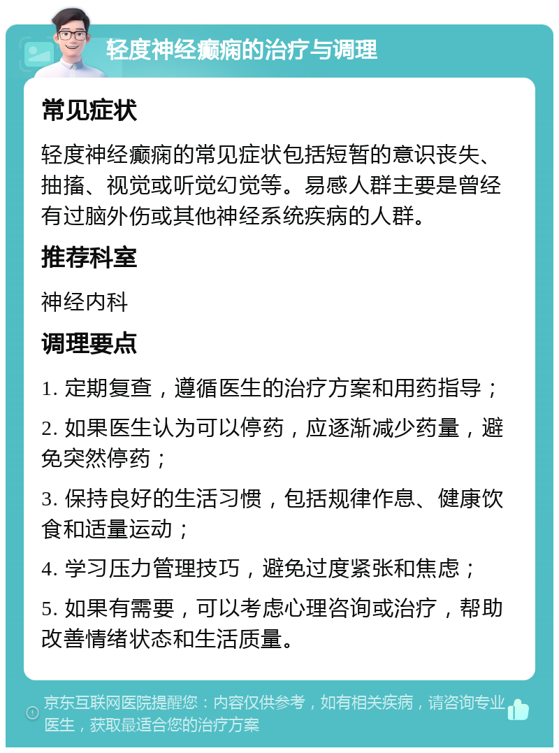 轻度神经癫痫的治疗与调理 常见症状 轻度神经癫痫的常见症状包括短暂的意识丧失、抽搐、视觉或听觉幻觉等。易感人群主要是曾经有过脑外伤或其他神经系统疾病的人群。 推荐科室 神经内科 调理要点 1. 定期复查，遵循医生的治疗方案和用药指导； 2. 如果医生认为可以停药，应逐渐减少药量，避免突然停药； 3. 保持良好的生活习惯，包括规律作息、健康饮食和适量运动； 4. 学习压力管理技巧，避免过度紧张和焦虑； 5. 如果有需要，可以考虑心理咨询或治疗，帮助改善情绪状态和生活质量。