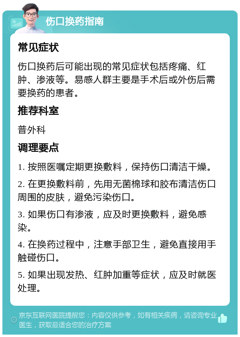 伤口换药指南 常见症状 伤口换药后可能出现的常见症状包括疼痛、红肿、渗液等。易感人群主要是手术后或外伤后需要换药的患者。 推荐科室 普外科 调理要点 1. 按照医嘱定期更换敷料，保持伤口清洁干燥。 2. 在更换敷料前，先用无菌棉球和胶布清洁伤口周围的皮肤，避免污染伤口。 3. 如果伤口有渗液，应及时更换敷料，避免感染。 4. 在换药过程中，注意手部卫生，避免直接用手触碰伤口。 5. 如果出现发热、红肿加重等症状，应及时就医处理。