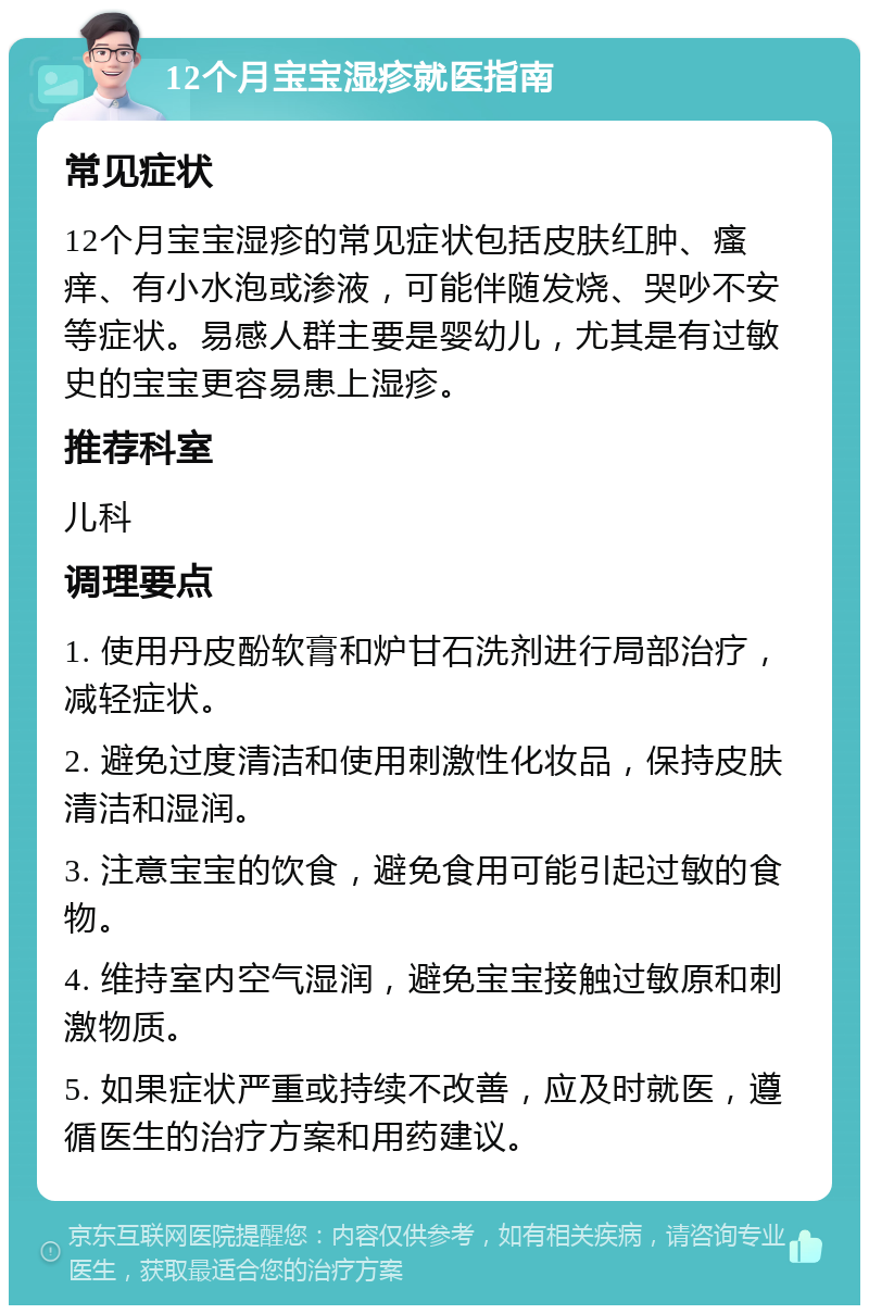 12个月宝宝湿疹就医指南 常见症状 12个月宝宝湿疹的常见症状包括皮肤红肿、瘙痒、有小水泡或渗液，可能伴随发烧、哭吵不安等症状。易感人群主要是婴幼儿，尤其是有过敏史的宝宝更容易患上湿疹。 推荐科室 儿科 调理要点 1. 使用丹皮酚软膏和炉甘石洗剂进行局部治疗，减轻症状。 2. 避免过度清洁和使用刺激性化妆品，保持皮肤清洁和湿润。 3. 注意宝宝的饮食，避免食用可能引起过敏的食物。 4. 维持室内空气湿润，避免宝宝接触过敏原和刺激物质。 5. 如果症状严重或持续不改善，应及时就医，遵循医生的治疗方案和用药建议。