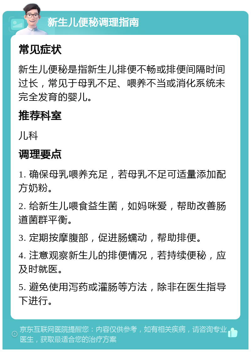 新生儿便秘调理指南 常见症状 新生儿便秘是指新生儿排便不畅或排便间隔时间过长，常见于母乳不足、喂养不当或消化系统未完全发育的婴儿。 推荐科室 儿科 调理要点 1. 确保母乳喂养充足，若母乳不足可适量添加配方奶粉。 2. 给新生儿喂食益生菌，如妈咪爱，帮助改善肠道菌群平衡。 3. 定期按摩腹部，促进肠蠕动，帮助排便。 4. 注意观察新生儿的排便情况，若持续便秘，应及时就医。 5. 避免使用泻药或灌肠等方法，除非在医生指导下进行。