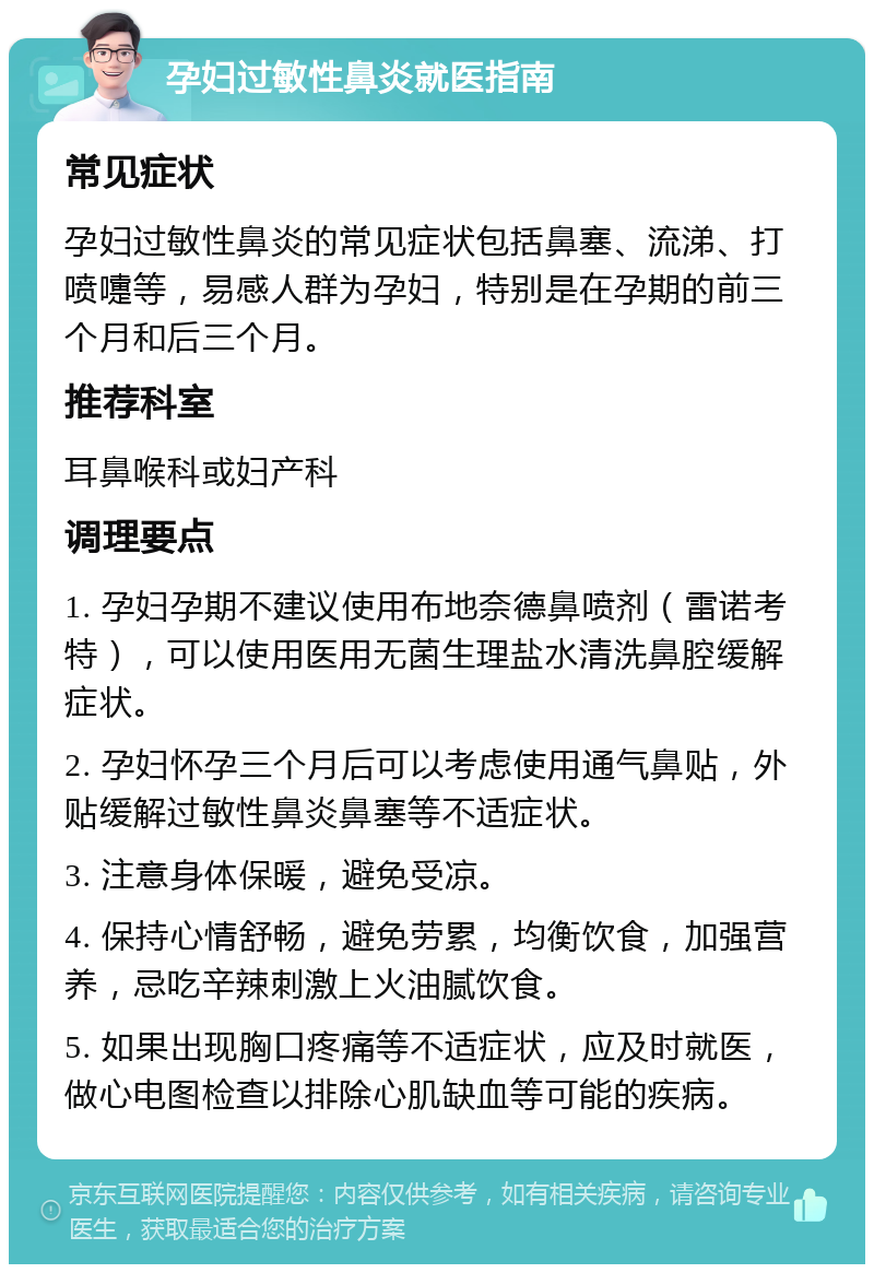 孕妇过敏性鼻炎就医指南 常见症状 孕妇过敏性鼻炎的常见症状包括鼻塞、流涕、打喷嚏等，易感人群为孕妇，特别是在孕期的前三个月和后三个月。 推荐科室 耳鼻喉科或妇产科 调理要点 1. 孕妇孕期不建议使用布地奈德鼻喷剂（雷诺考特），可以使用医用无菌生理盐水清洗鼻腔缓解症状。 2. 孕妇怀孕三个月后可以考虑使用通气鼻贴，外贴缓解过敏性鼻炎鼻塞等不适症状。 3. 注意身体保暖，避免受凉。 4. 保持心情舒畅，避免劳累，均衡饮食，加强营养，忌吃辛辣刺激上火油腻饮食。 5. 如果出现胸口疼痛等不适症状，应及时就医，做心电图检查以排除心肌缺血等可能的疾病。