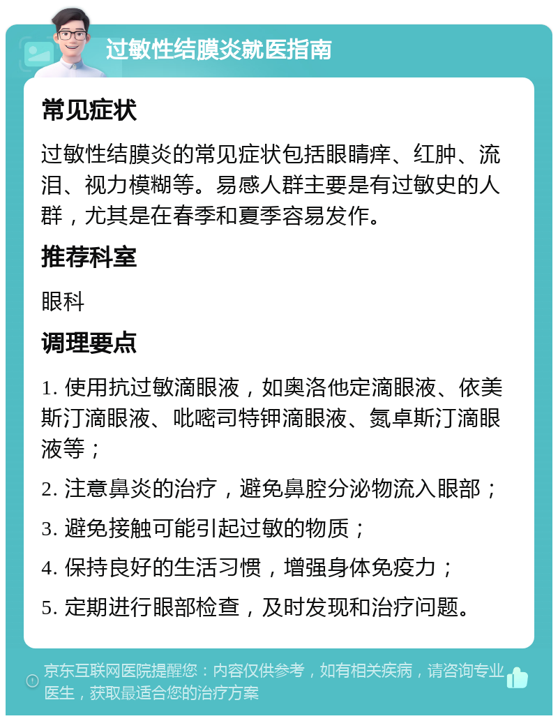 过敏性结膜炎就医指南 常见症状 过敏性结膜炎的常见症状包括眼睛痒、红肿、流泪、视力模糊等。易感人群主要是有过敏史的人群，尤其是在春季和夏季容易发作。 推荐科室 眼科 调理要点 1. 使用抗过敏滴眼液，如奥洛他定滴眼液、依美斯汀滴眼液、吡嘧司特钾滴眼液、氮卓斯汀滴眼液等； 2. 注意鼻炎的治疗，避免鼻腔分泌物流入眼部； 3. 避免接触可能引起过敏的物质； 4. 保持良好的生活习惯，增强身体免疫力； 5. 定期进行眼部检查，及时发现和治疗问题。