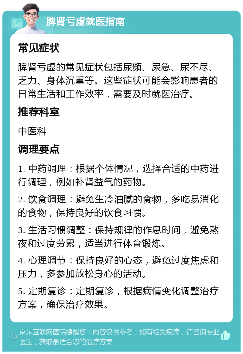 脾肾亏虚就医指南 常见症状 脾肾亏虚的常见症状包括尿频、尿急、尿不尽、乏力、身体沉重等。这些症状可能会影响患者的日常生活和工作效率，需要及时就医治疗。 推荐科室 中医科 调理要点 1. 中药调理：根据个体情况，选择合适的中药进行调理，例如补肾益气的药物。 2. 饮食调理：避免生冷油腻的食物，多吃易消化的食物，保持良好的饮食习惯。 3. 生活习惯调整：保持规律的作息时间，避免熬夜和过度劳累，适当进行体育锻炼。 4. 心理调节：保持良好的心态，避免过度焦虑和压力，多参加放松身心的活动。 5. 定期复诊：定期复诊，根据病情变化调整治疗方案，确保治疗效果。