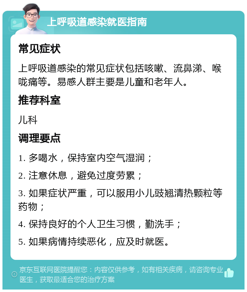 上呼吸道感染就医指南 常见症状 上呼吸道感染的常见症状包括咳嗽、流鼻涕、喉咙痛等。易感人群主要是儿童和老年人。 推荐科室 儿科 调理要点 1. 多喝水，保持室内空气湿润； 2. 注意休息，避免过度劳累； 3. 如果症状严重，可以服用小儿豉翘清热颗粒等药物； 4. 保持良好的个人卫生习惯，勤洗手； 5. 如果病情持续恶化，应及时就医。