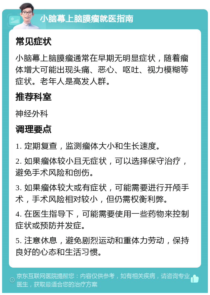 小脑幕上脑膜瘤就医指南 常见症状 小脑幕上脑膜瘤通常在早期无明显症状，随着瘤体增大可能出现头痛、恶心、呕吐、视力模糊等症状。老年人是高发人群。 推荐科室 神经外科 调理要点 1. 定期复查，监测瘤体大小和生长速度。 2. 如果瘤体较小且无症状，可以选择保守治疗，避免手术风险和创伤。 3. 如果瘤体较大或有症状，可能需要进行开颅手术，手术风险相对较小，但仍需权衡利弊。 4. 在医生指导下，可能需要使用一些药物来控制症状或预防并发症。 5. 注意休息，避免剧烈运动和重体力劳动，保持良好的心态和生活习惯。