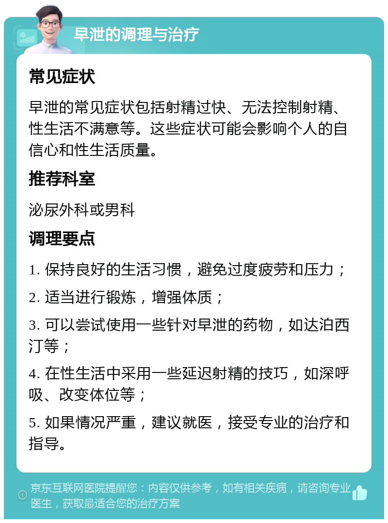 早泄的调理与治疗 常见症状 早泄的常见症状包括射精过快、无法控制射精、性生活不满意等。这些症状可能会影响个人的自信心和性生活质量。 推荐科室 泌尿外科或男科 调理要点 1. 保持良好的生活习惯，避免过度疲劳和压力； 2. 适当进行锻炼，增强体质； 3. 可以尝试使用一些针对早泄的药物，如达泊西汀等； 4. 在性生活中采用一些延迟射精的技巧，如深呼吸、改变体位等； 5. 如果情况严重，建议就医，接受专业的治疗和指导。