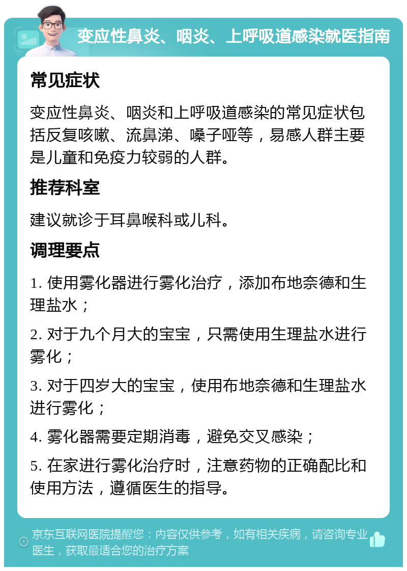 变应性鼻炎、咽炎、上呼吸道感染就医指南 常见症状 变应性鼻炎、咽炎和上呼吸道感染的常见症状包括反复咳嗽、流鼻涕、嗓子哑等，易感人群主要是儿童和免疫力较弱的人群。 推荐科室 建议就诊于耳鼻喉科或儿科。 调理要点 1. 使用雾化器进行雾化治疗，添加布地奈德和生理盐水； 2. 对于九个月大的宝宝，只需使用生理盐水进行雾化； 3. 对于四岁大的宝宝，使用布地奈德和生理盐水进行雾化； 4. 雾化器需要定期消毒，避免交叉感染； 5. 在家进行雾化治疗时，注意药物的正确配比和使用方法，遵循医生的指导。