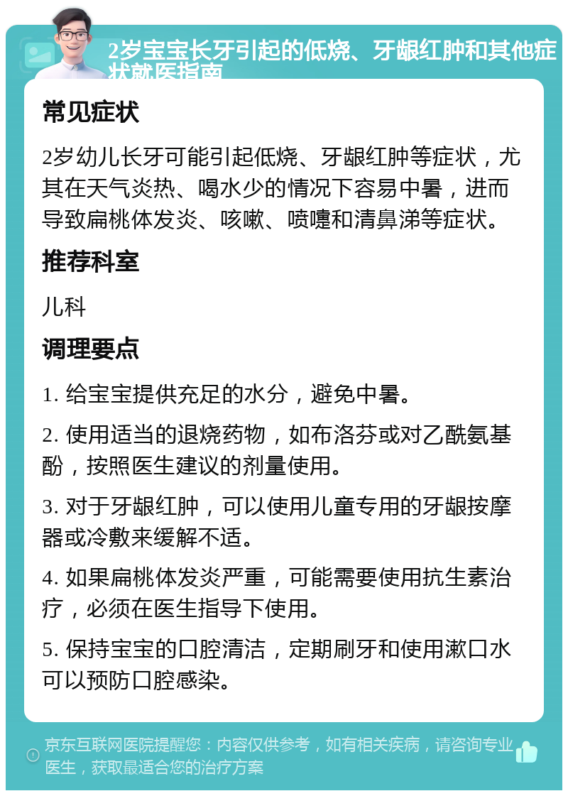 2岁宝宝长牙引起的低烧、牙龈红肿和其他症状就医指南 常见症状 2岁幼儿长牙可能引起低烧、牙龈红肿等症状，尤其在天气炎热、喝水少的情况下容易中暑，进而导致扁桃体发炎、咳嗽、喷嚏和清鼻涕等症状。 推荐科室 儿科 调理要点 1. 给宝宝提供充足的水分，避免中暑。 2. 使用适当的退烧药物，如布洛芬或对乙酰氨基酚，按照医生建议的剂量使用。 3. 对于牙龈红肿，可以使用儿童专用的牙龈按摩器或冷敷来缓解不适。 4. 如果扁桃体发炎严重，可能需要使用抗生素治疗，必须在医生指导下使用。 5. 保持宝宝的口腔清洁，定期刷牙和使用漱口水可以预防口腔感染。