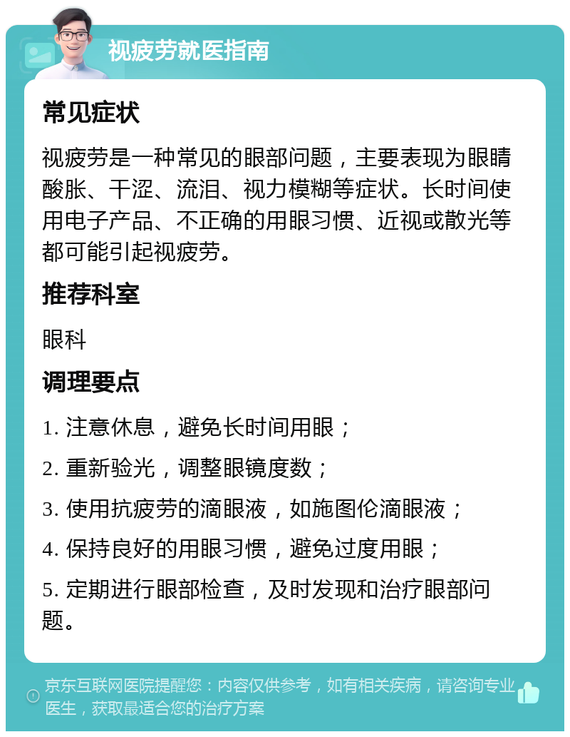 视疲劳就医指南 常见症状 视疲劳是一种常见的眼部问题，主要表现为眼睛酸胀、干涩、流泪、视力模糊等症状。长时间使用电子产品、不正确的用眼习惯、近视或散光等都可能引起视疲劳。 推荐科室 眼科 调理要点 1. 注意休息，避免长时间用眼； 2. 重新验光，调整眼镜度数； 3. 使用抗疲劳的滴眼液，如施图伦滴眼液； 4. 保持良好的用眼习惯，避免过度用眼； 5. 定期进行眼部检查，及时发现和治疗眼部问题。