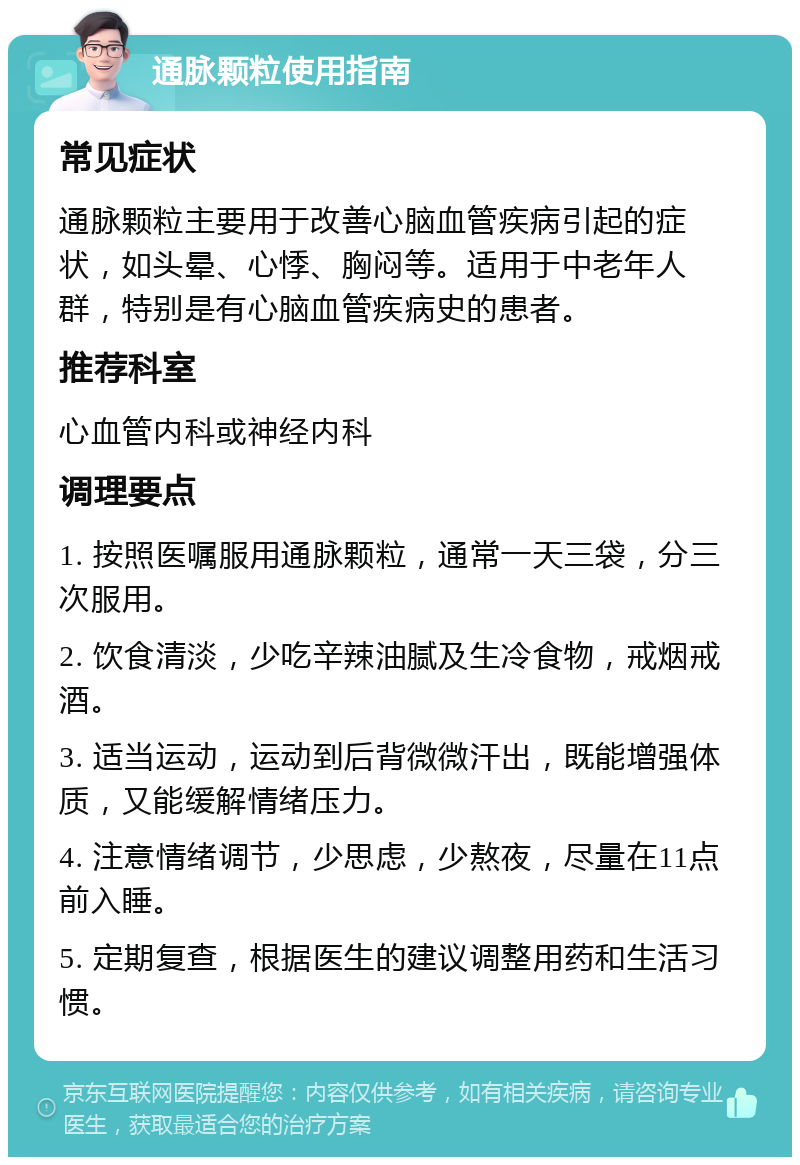 通脉颗粒使用指南 常见症状 通脉颗粒主要用于改善心脑血管疾病引起的症状，如头晕、心悸、胸闷等。适用于中老年人群，特别是有心脑血管疾病史的患者。 推荐科室 心血管内科或神经内科 调理要点 1. 按照医嘱服用通脉颗粒，通常一天三袋，分三次服用。 2. 饮食清淡，少吃辛辣油腻及生冷食物，戒烟戒酒。 3. 适当运动，运动到后背微微汗出，既能增强体质，又能缓解情绪压力。 4. 注意情绪调节，少思虑，少熬夜，尽量在11点前入睡。 5. 定期复查，根据医生的建议调整用药和生活习惯。