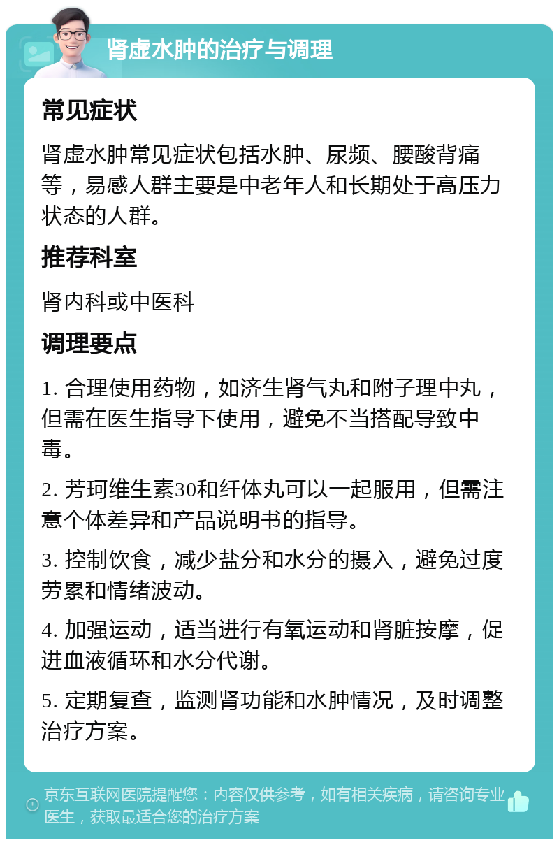 肾虚水肿的治疗与调理 常见症状 肾虚水肿常见症状包括水肿、尿频、腰酸背痛等，易感人群主要是中老年人和长期处于高压力状态的人群。 推荐科室 肾内科或中医科 调理要点 1. 合理使用药物，如济生肾气丸和附子理中丸，但需在医生指导下使用，避免不当搭配导致中毒。 2. 芳珂维生素30和纤体丸可以一起服用，但需注意个体差异和产品说明书的指导。 3. 控制饮食，减少盐分和水分的摄入，避免过度劳累和情绪波动。 4. 加强运动，适当进行有氧运动和肾脏按摩，促进血液循环和水分代谢。 5. 定期复查，监测肾功能和水肿情况，及时调整治疗方案。