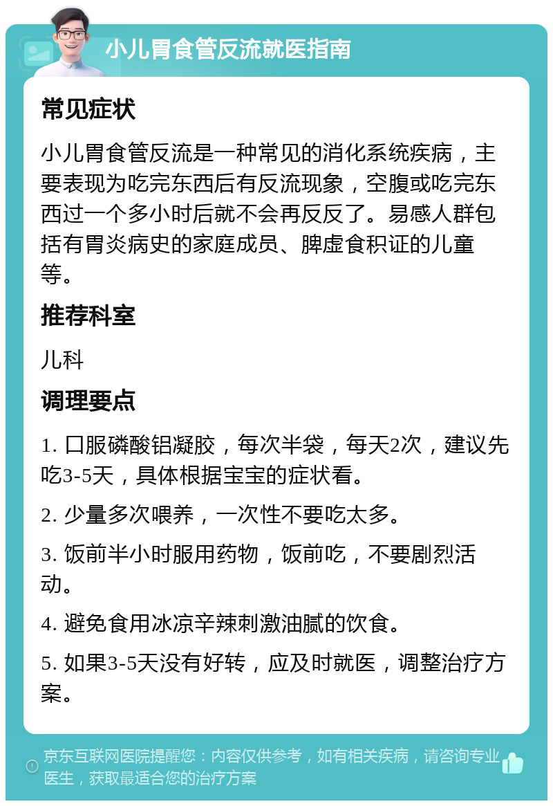 小儿胃食管反流就医指南 常见症状 小儿胃食管反流是一种常见的消化系统疾病，主要表现为吃完东西后有反流现象，空腹或吃完东西过一个多小时后就不会再反反了。易感人群包括有胃炎病史的家庭成员、脾虚食积证的儿童等。 推荐科室 儿科 调理要点 1. 口服磷酸铝凝胶，每次半袋，每天2次，建议先吃3-5天，具体根据宝宝的症状看。 2. 少量多次喂养，一次性不要吃太多。 3. 饭前半小时服用药物，饭前吃，不要剧烈活动。 4. 避免食用冰凉辛辣刺激油腻的饮食。 5. 如果3-5天没有好转，应及时就医，调整治疗方案。