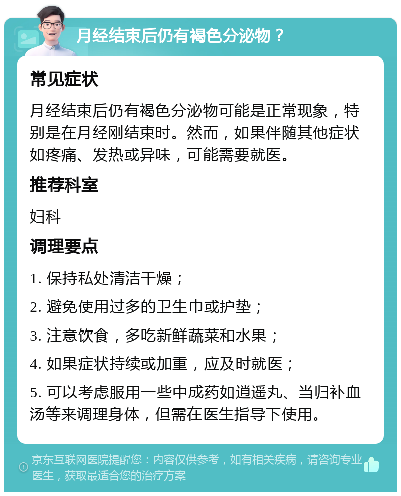 月经结束后仍有褐色分泌物？ 常见症状 月经结束后仍有褐色分泌物可能是正常现象，特别是在月经刚结束时。然而，如果伴随其他症状如疼痛、发热或异味，可能需要就医。 推荐科室 妇科 调理要点 1. 保持私处清洁干燥； 2. 避免使用过多的卫生巾或护垫； 3. 注意饮食，多吃新鲜蔬菜和水果； 4. 如果症状持续或加重，应及时就医； 5. 可以考虑服用一些中成药如逍遥丸、当归补血汤等来调理身体，但需在医生指导下使用。