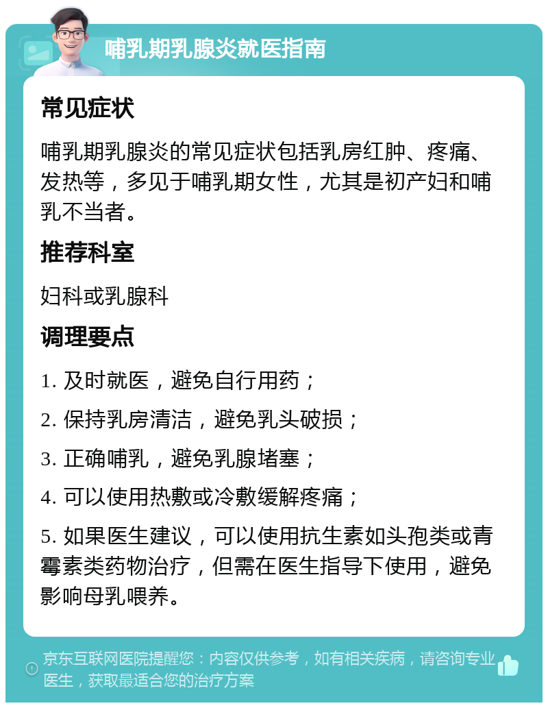 哺乳期乳腺炎就医指南 常见症状 哺乳期乳腺炎的常见症状包括乳房红肿、疼痛、发热等，多见于哺乳期女性，尤其是初产妇和哺乳不当者。 推荐科室 妇科或乳腺科 调理要点 1. 及时就医，避免自行用药； 2. 保持乳房清洁，避免乳头破损； 3. 正确哺乳，避免乳腺堵塞； 4. 可以使用热敷或冷敷缓解疼痛； 5. 如果医生建议，可以使用抗生素如头孢类或青霉素类药物治疗，但需在医生指导下使用，避免影响母乳喂养。