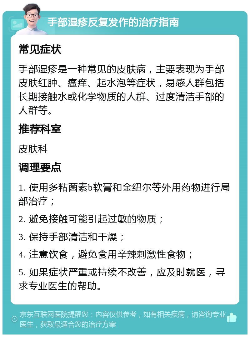 手部湿疹反复发作的治疗指南 常见症状 手部湿疹是一种常见的皮肤病，主要表现为手部皮肤红肿、瘙痒、起水泡等症状，易感人群包括长期接触水或化学物质的人群、过度清洁手部的人群等。 推荐科室 皮肤科 调理要点 1. 使用多粘菌素b软膏和金纽尔等外用药物进行局部治疗； 2. 避免接触可能引起过敏的物质； 3. 保持手部清洁和干燥； 4. 注意饮食，避免食用辛辣刺激性食物； 5. 如果症状严重或持续不改善，应及时就医，寻求专业医生的帮助。