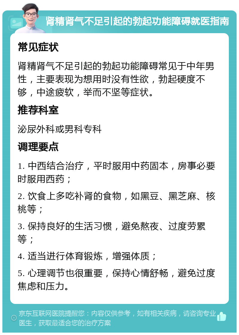 肾精肾气不足引起的勃起功能障碍就医指南 常见症状 肾精肾气不足引起的勃起功能障碍常见于中年男性，主要表现为想用时没有性欲，勃起硬度不够，中途疲软，举而不坚等症状。 推荐科室 泌尿外科或男科专科 调理要点 1. 中西结合治疗，平时服用中药固本，房事必要时服用西药； 2. 饮食上多吃补肾的食物，如黑豆、黑芝麻、核桃等； 3. 保持良好的生活习惯，避免熬夜、过度劳累等； 4. 适当进行体育锻炼，增强体质； 5. 心理调节也很重要，保持心情舒畅，避免过度焦虑和压力。