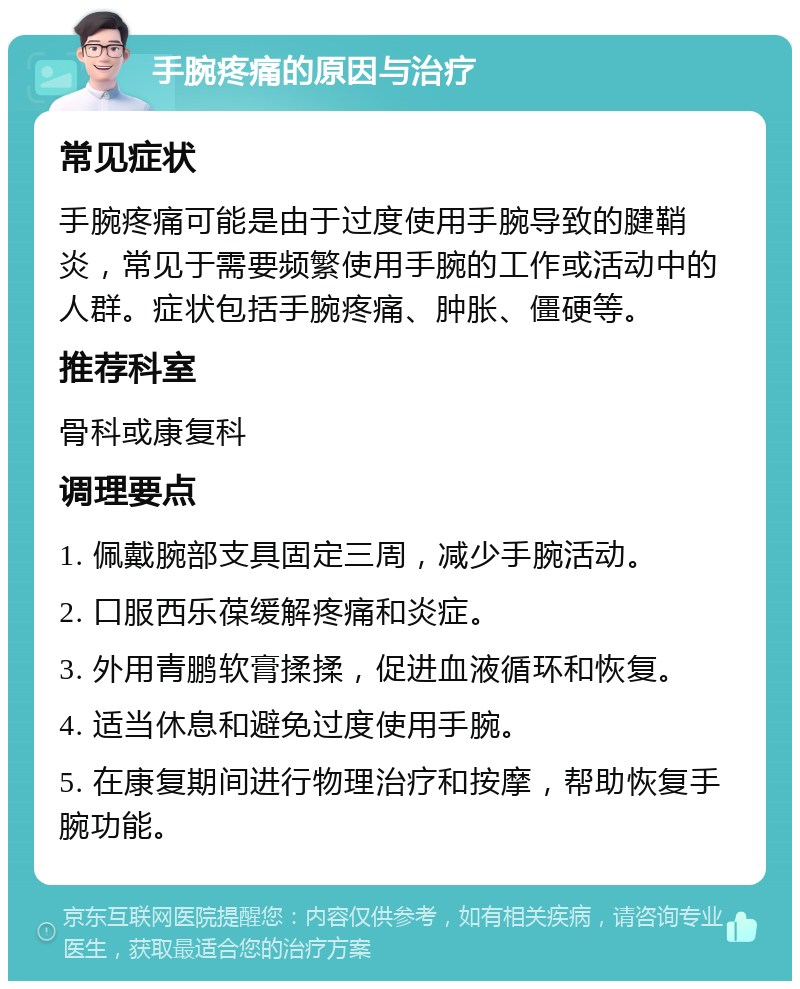 手腕疼痛的原因与治疗 常见症状 手腕疼痛可能是由于过度使用手腕导致的腱鞘炎，常见于需要频繁使用手腕的工作或活动中的人群。症状包括手腕疼痛、肿胀、僵硬等。 推荐科室 骨科或康复科 调理要点 1. 佩戴腕部支具固定三周，减少手腕活动。 2. 口服西乐葆缓解疼痛和炎症。 3. 外用青鹏软膏揉揉，促进血液循环和恢复。 4. 适当休息和避免过度使用手腕。 5. 在康复期间进行物理治疗和按摩，帮助恢复手腕功能。