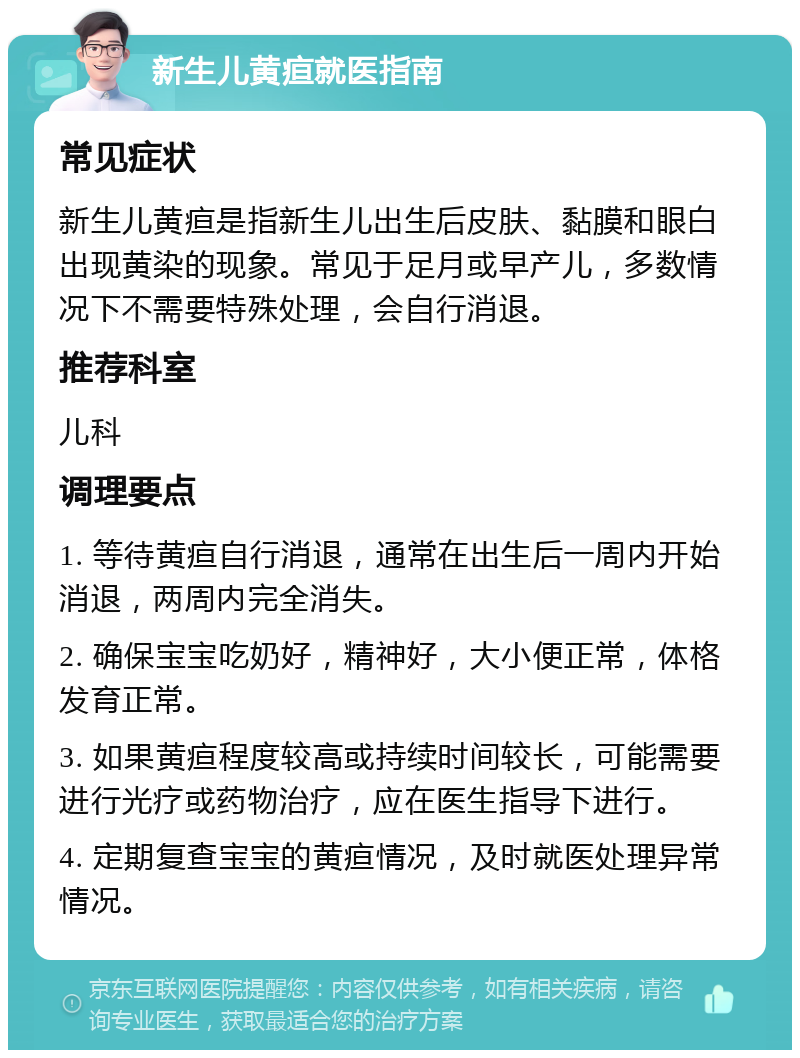 新生儿黄疸就医指南 常见症状 新生儿黄疸是指新生儿出生后皮肤、黏膜和眼白出现黄染的现象。常见于足月或早产儿，多数情况下不需要特殊处理，会自行消退。 推荐科室 儿科 调理要点 1. 等待黄疸自行消退，通常在出生后一周内开始消退，两周内完全消失。 2. 确保宝宝吃奶好，精神好，大小便正常，体格发育正常。 3. 如果黄疸程度较高或持续时间较长，可能需要进行光疗或药物治疗，应在医生指导下进行。 4. 定期复查宝宝的黄疸情况，及时就医处理异常情况。