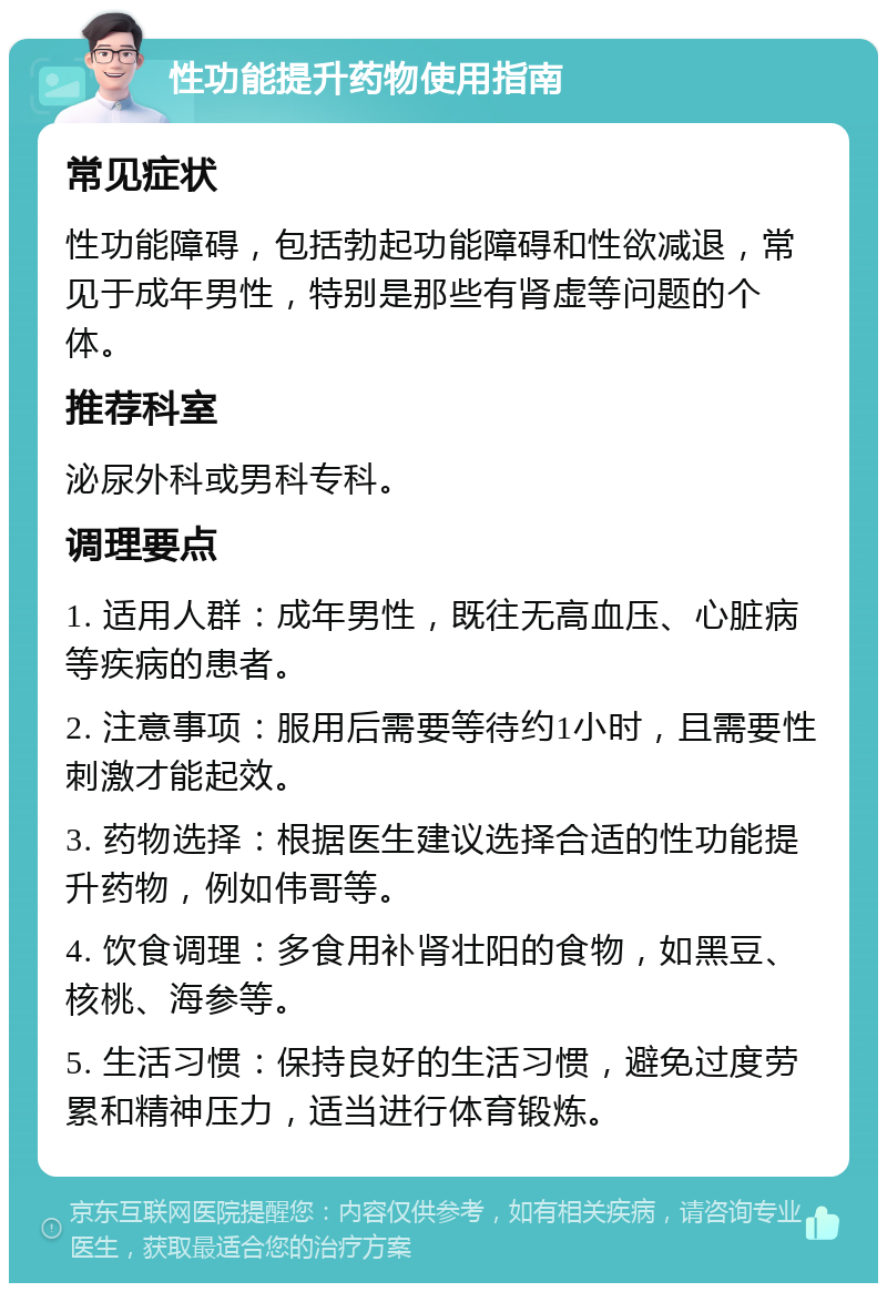 性功能提升药物使用指南 常见症状 性功能障碍，包括勃起功能障碍和性欲减退，常见于成年男性，特别是那些有肾虚等问题的个体。 推荐科室 泌尿外科或男科专科。 调理要点 1. 适用人群：成年男性，既往无高血压、心脏病等疾病的患者。 2. 注意事项：服用后需要等待约1小时，且需要性刺激才能起效。 3. 药物选择：根据医生建议选择合适的性功能提升药物，例如伟哥等。 4. 饮食调理：多食用补肾壮阳的食物，如黑豆、核桃、海参等。 5. 生活习惯：保持良好的生活习惯，避免过度劳累和精神压力，适当进行体育锻炼。