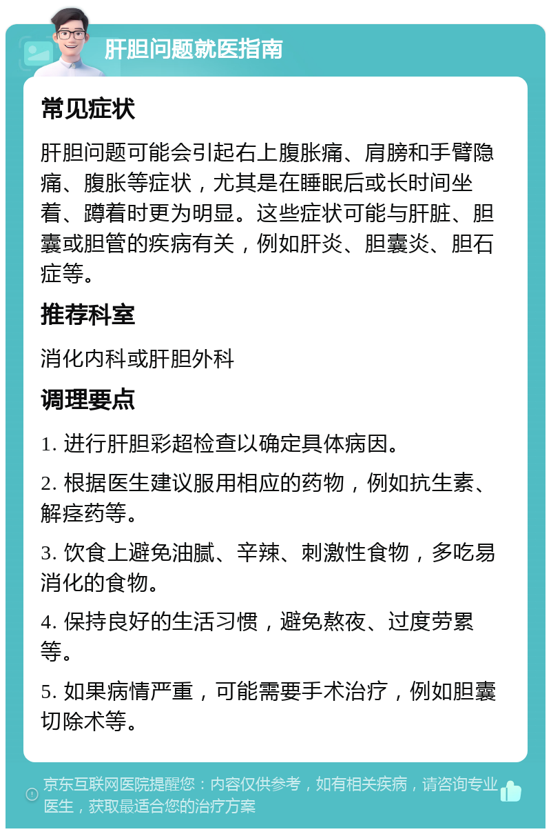 肝胆问题就医指南 常见症状 肝胆问题可能会引起右上腹胀痛、肩膀和手臂隐痛、腹胀等症状，尤其是在睡眠后或长时间坐着、蹲着时更为明显。这些症状可能与肝脏、胆囊或胆管的疾病有关，例如肝炎、胆囊炎、胆石症等。 推荐科室 消化内科或肝胆外科 调理要点 1. 进行肝胆彩超检查以确定具体病因。 2. 根据医生建议服用相应的药物，例如抗生素、解痉药等。 3. 饮食上避免油腻、辛辣、刺激性食物，多吃易消化的食物。 4. 保持良好的生活习惯，避免熬夜、过度劳累等。 5. 如果病情严重，可能需要手术治疗，例如胆囊切除术等。