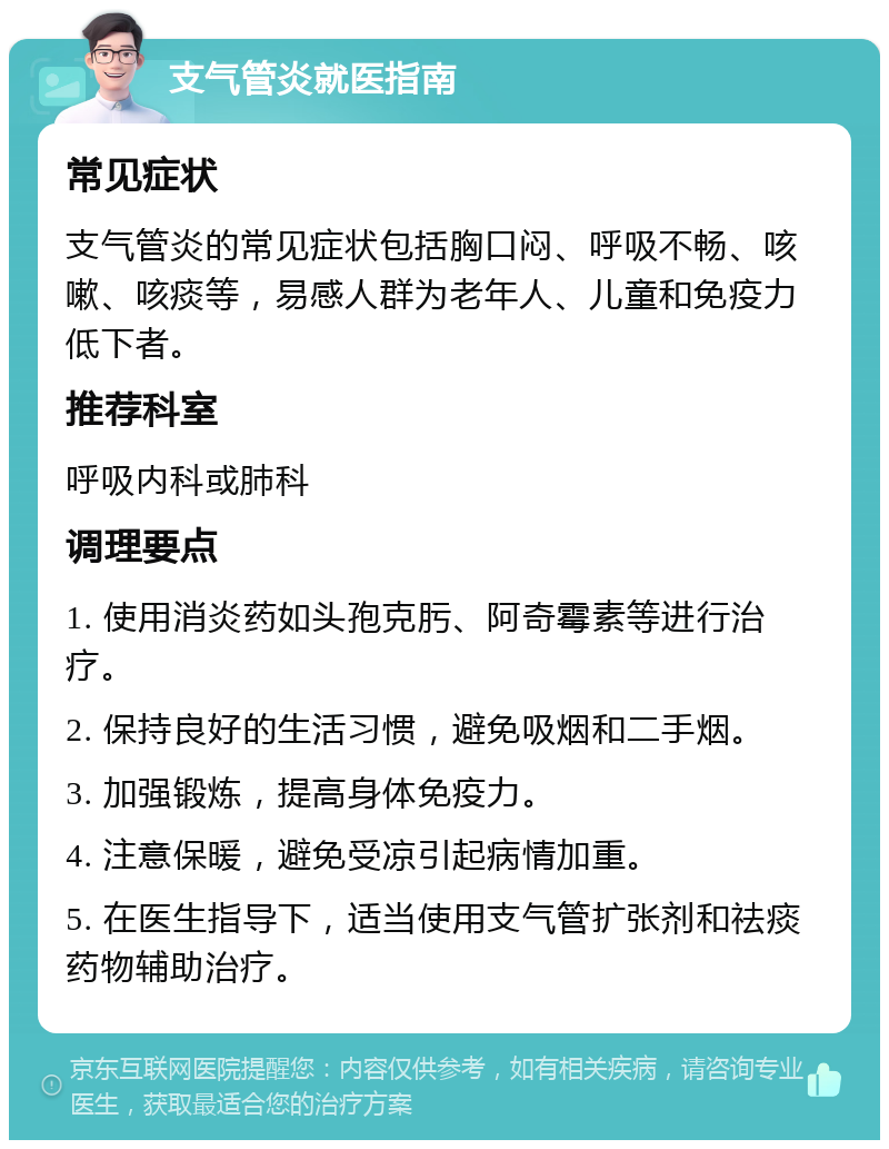 支气管炎就医指南 常见症状 支气管炎的常见症状包括胸口闷、呼吸不畅、咳嗽、咳痰等，易感人群为老年人、儿童和免疫力低下者。 推荐科室 呼吸内科或肺科 调理要点 1. 使用消炎药如头孢克肟、阿奇霉素等进行治疗。 2. 保持良好的生活习惯，避免吸烟和二手烟。 3. 加强锻炼，提高身体免疫力。 4. 注意保暖，避免受凉引起病情加重。 5. 在医生指导下，适当使用支气管扩张剂和祛痰药物辅助治疗。