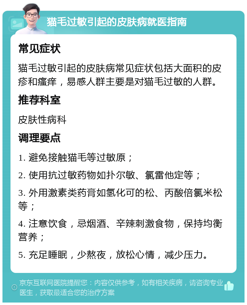 猫毛过敏引起的皮肤病就医指南 常见症状 猫毛过敏引起的皮肤病常见症状包括大面积的皮疹和瘙痒，易感人群主要是对猫毛过敏的人群。 推荐科室 皮肤性病科 调理要点 1. 避免接触猫毛等过敏原； 2. 使用抗过敏药物如扑尔敏、氯雷他定等； 3. 外用激素类药膏如氢化可的松、丙酸倍氯米松等； 4. 注意饮食，忌烟酒、辛辣刺激食物，保持均衡营养； 5. 充足睡眠，少熬夜，放松心情，减少压力。