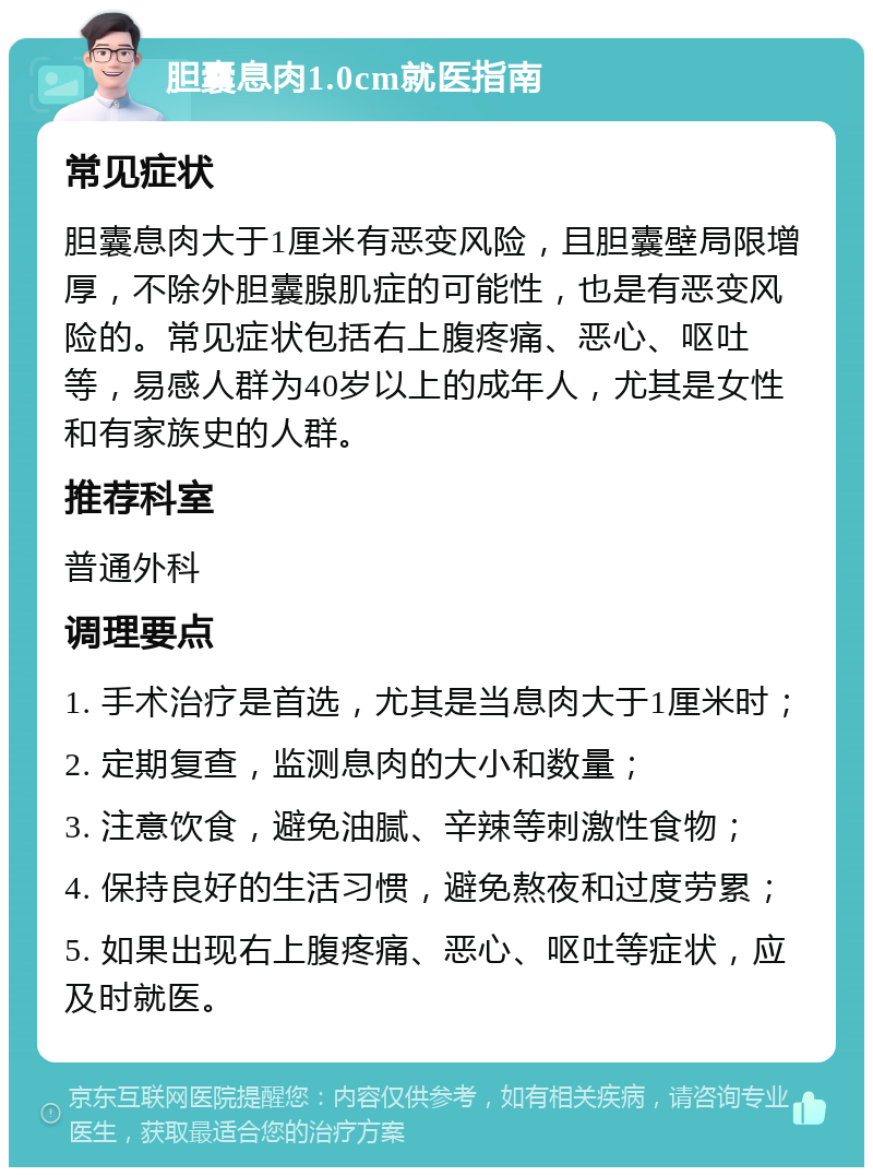 胆囊息肉1.0cm就医指南 常见症状 胆囊息肉大于1厘米有恶变风险，且胆囊壁局限增厚，不除外胆囊腺肌症的可能性，也是有恶变风险的。常见症状包括右上腹疼痛、恶心、呕吐等，易感人群为40岁以上的成年人，尤其是女性和有家族史的人群。 推荐科室 普通外科 调理要点 1. 手术治疗是首选，尤其是当息肉大于1厘米时； 2. 定期复查，监测息肉的大小和数量； 3. 注意饮食，避免油腻、辛辣等刺激性食物； 4. 保持良好的生活习惯，避免熬夜和过度劳累； 5. 如果出现右上腹疼痛、恶心、呕吐等症状，应及时就医。