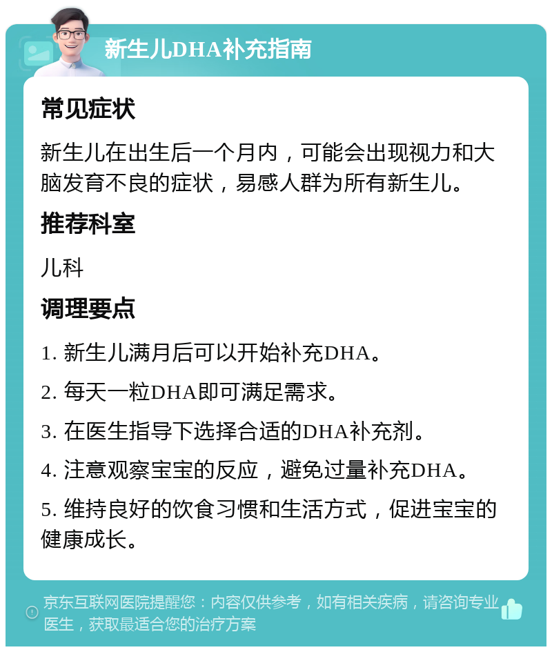 新生儿DHA补充指南 常见症状 新生儿在出生后一个月内，可能会出现视力和大脑发育不良的症状，易感人群为所有新生儿。 推荐科室 儿科 调理要点 1. 新生儿满月后可以开始补充DHA。 2. 每天一粒DHA即可满足需求。 3. 在医生指导下选择合适的DHA补充剂。 4. 注意观察宝宝的反应，避免过量补充DHA。 5. 维持良好的饮食习惯和生活方式，促进宝宝的健康成长。