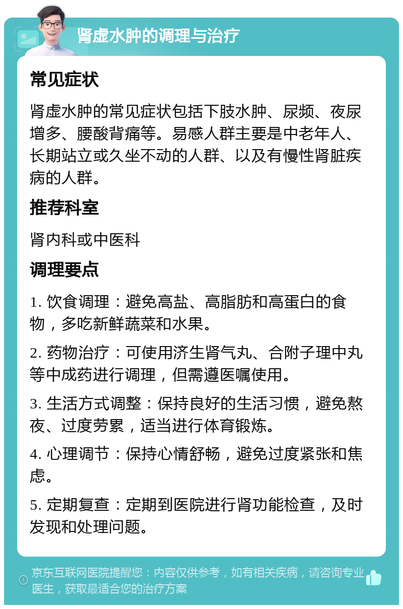 肾虚水肿的调理与治疗 常见症状 肾虚水肿的常见症状包括下肢水肿、尿频、夜尿增多、腰酸背痛等。易感人群主要是中老年人、长期站立或久坐不动的人群、以及有慢性肾脏疾病的人群。 推荐科室 肾内科或中医科 调理要点 1. 饮食调理：避免高盐、高脂肪和高蛋白的食物，多吃新鲜蔬菜和水果。 2. 药物治疗：可使用济生肾气丸、合附子理中丸等中成药进行调理，但需遵医嘱使用。 3. 生活方式调整：保持良好的生活习惯，避免熬夜、过度劳累，适当进行体育锻炼。 4. 心理调节：保持心情舒畅，避免过度紧张和焦虑。 5. 定期复查：定期到医院进行肾功能检查，及时发现和处理问题。