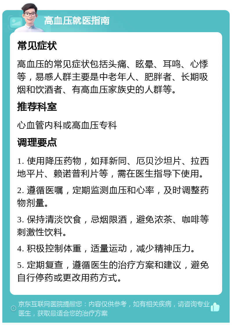 高血压就医指南 常见症状 高血压的常见症状包括头痛、眩晕、耳鸣、心悸等，易感人群主要是中老年人、肥胖者、长期吸烟和饮酒者、有高血压家族史的人群等。 推荐科室 心血管内科或高血压专科 调理要点 1. 使用降压药物，如拜新同、厄贝沙坦片、拉西地平片、赖诺普利片等，需在医生指导下使用。 2. 遵循医嘱，定期监测血压和心率，及时调整药物剂量。 3. 保持清淡饮食，忌烟限酒，避免浓茶、咖啡等刺激性饮料。 4. 积极控制体重，适量运动，减少精神压力。 5. 定期复查，遵循医生的治疗方案和建议，避免自行停药或更改用药方式。