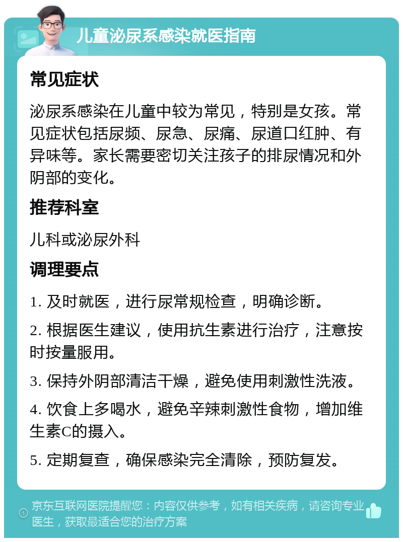 儿童泌尿系感染就医指南 常见症状 泌尿系感染在儿童中较为常见，特别是女孩。常见症状包括尿频、尿急、尿痛、尿道口红肿、有异味等。家长需要密切关注孩子的排尿情况和外阴部的变化。 推荐科室 儿科或泌尿外科 调理要点 1. 及时就医，进行尿常规检查，明确诊断。 2. 根据医生建议，使用抗生素进行治疗，注意按时按量服用。 3. 保持外阴部清洁干燥，避免使用刺激性洗液。 4. 饮食上多喝水，避免辛辣刺激性食物，增加维生素C的摄入。 5. 定期复查，确保感染完全清除，预防复发。