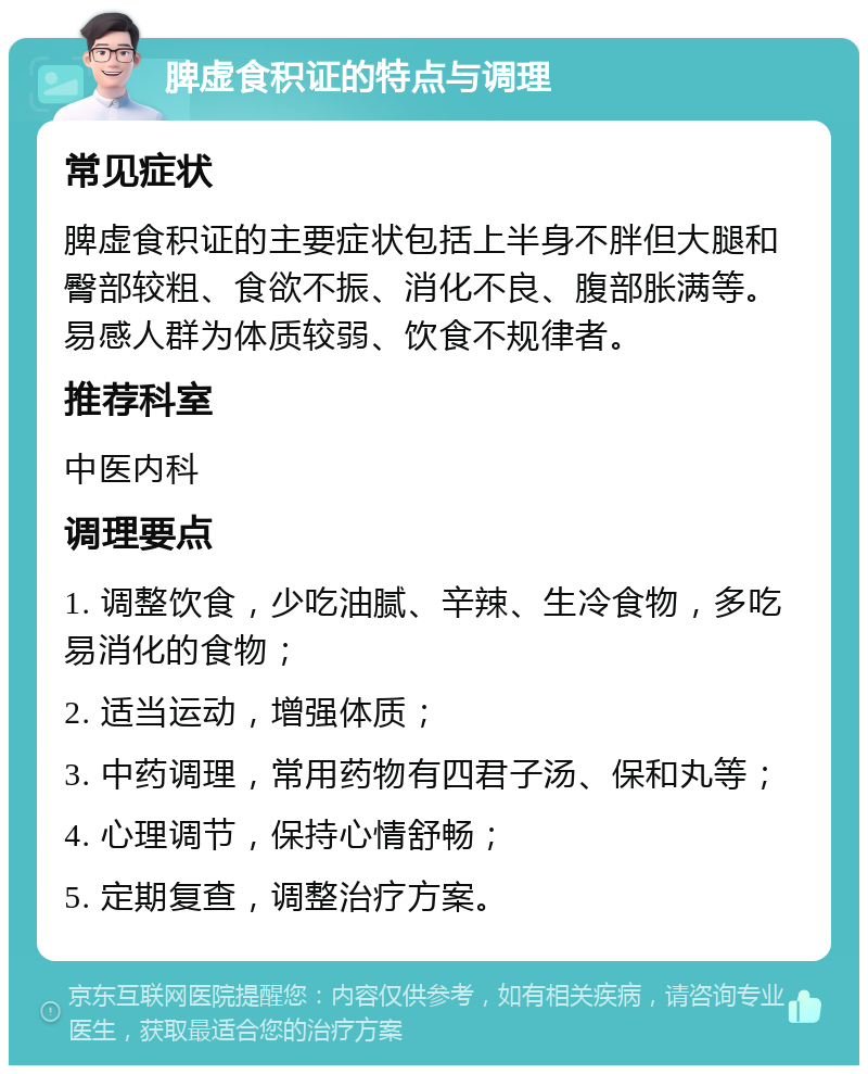 脾虚食积证的特点与调理 常见症状 脾虚食积证的主要症状包括上半身不胖但大腿和臀部较粗、食欲不振、消化不良、腹部胀满等。易感人群为体质较弱、饮食不规律者。 推荐科室 中医内科 调理要点 1. 调整饮食，少吃油腻、辛辣、生冷食物，多吃易消化的食物； 2. 适当运动，增强体质； 3. 中药调理，常用药物有四君子汤、保和丸等； 4. 心理调节，保持心情舒畅； 5. 定期复查，调整治疗方案。