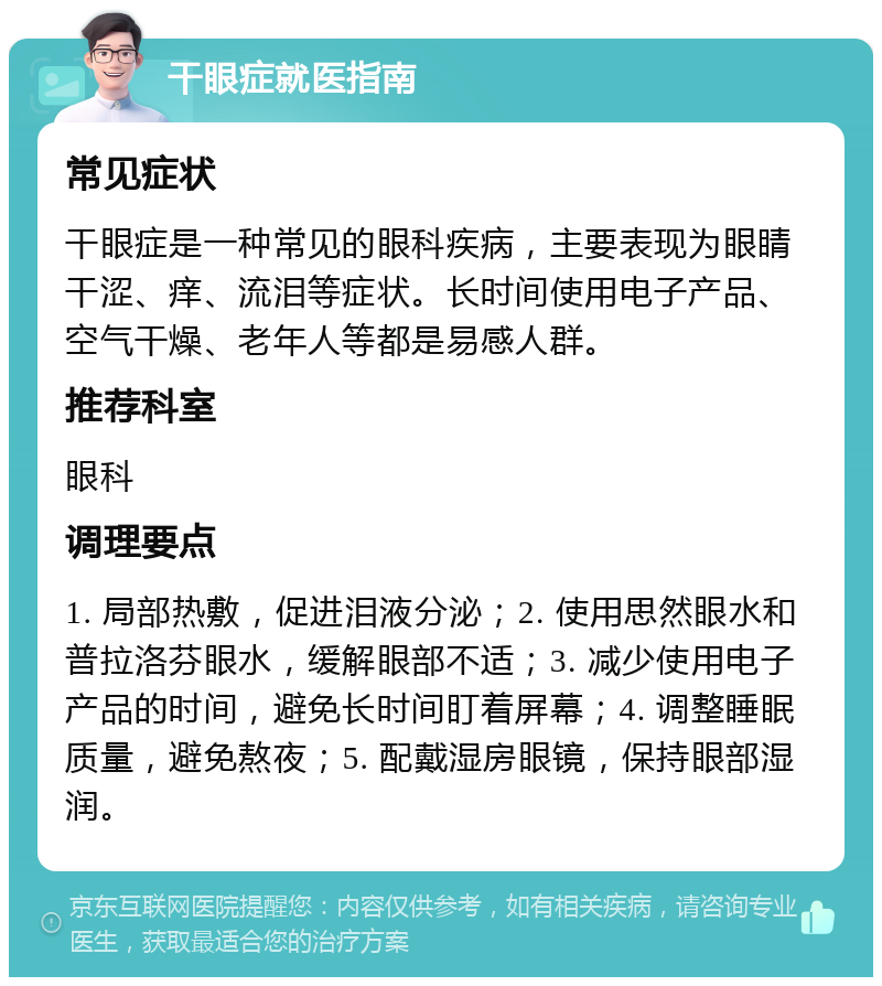 干眼症就医指南 常见症状 干眼症是一种常见的眼科疾病，主要表现为眼睛干涩、痒、流泪等症状。长时间使用电子产品、空气干燥、老年人等都是易感人群。 推荐科室 眼科 调理要点 1. 局部热敷，促进泪液分泌；2. 使用思然眼水和普拉洛芬眼水，缓解眼部不适；3. 减少使用电子产品的时间，避免长时间盯着屏幕；4. 调整睡眠质量，避免熬夜；5. 配戴湿房眼镜，保持眼部湿润。