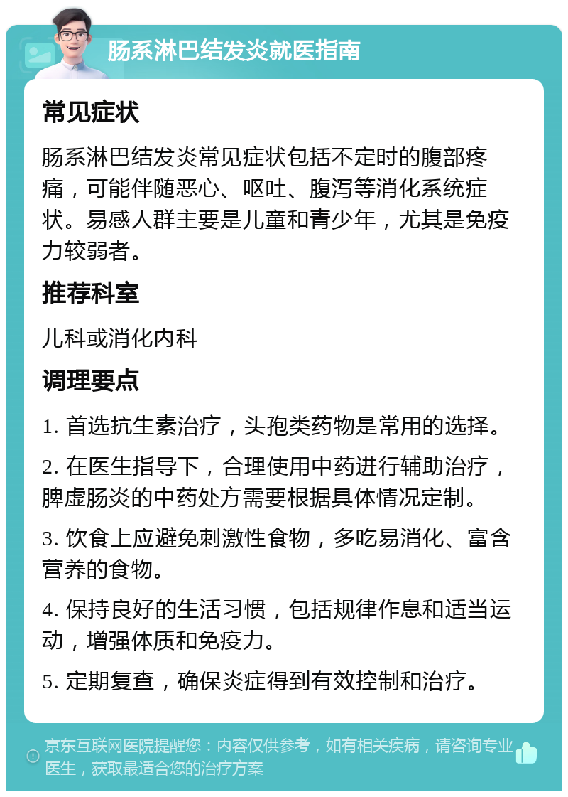 肠系淋巴结发炎就医指南 常见症状 肠系淋巴结发炎常见症状包括不定时的腹部疼痛，可能伴随恶心、呕吐、腹泻等消化系统症状。易感人群主要是儿童和青少年，尤其是免疫力较弱者。 推荐科室 儿科或消化内科 调理要点 1. 首选抗生素治疗，头孢类药物是常用的选择。 2. 在医生指导下，合理使用中药进行辅助治疗，脾虚肠炎的中药处方需要根据具体情况定制。 3. 饮食上应避免刺激性食物，多吃易消化、富含营养的食物。 4. 保持良好的生活习惯，包括规律作息和适当运动，增强体质和免疫力。 5. 定期复查，确保炎症得到有效控制和治疗。