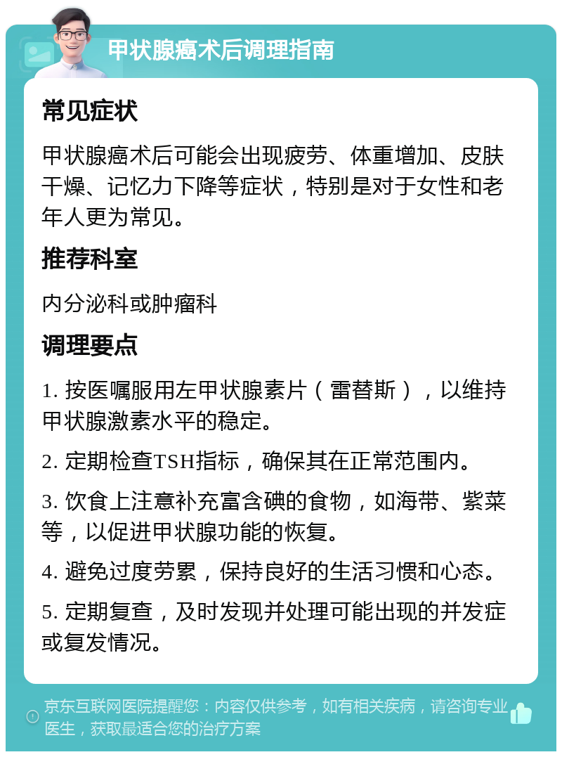 甲状腺癌术后调理指南 常见症状 甲状腺癌术后可能会出现疲劳、体重增加、皮肤干燥、记忆力下降等症状，特别是对于女性和老年人更为常见。 推荐科室 内分泌科或肿瘤科 调理要点 1. 按医嘱服用左甲状腺素片（雷替斯），以维持甲状腺激素水平的稳定。 2. 定期检查TSH指标，确保其在正常范围内。 3. 饮食上注意补充富含碘的食物，如海带、紫菜等，以促进甲状腺功能的恢复。 4. 避免过度劳累，保持良好的生活习惯和心态。 5. 定期复查，及时发现并处理可能出现的并发症或复发情况。