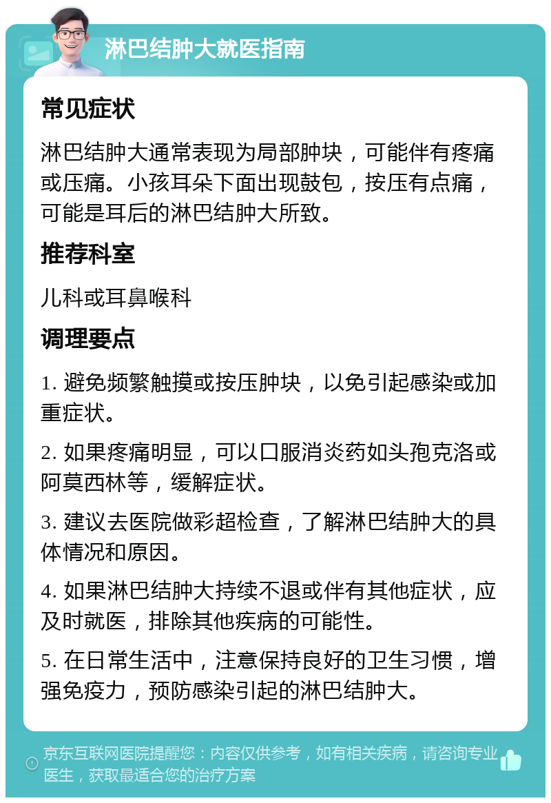 淋巴结肿大就医指南 常见症状 淋巴结肿大通常表现为局部肿块，可能伴有疼痛或压痛。小孩耳朵下面出现鼓包，按压有点痛，可能是耳后的淋巴结肿大所致。 推荐科室 儿科或耳鼻喉科 调理要点 1. 避免频繁触摸或按压肿块，以免引起感染或加重症状。 2. 如果疼痛明显，可以口服消炎药如头孢克洛或阿莫西林等，缓解症状。 3. 建议去医院做彩超检查，了解淋巴结肿大的具体情况和原因。 4. 如果淋巴结肿大持续不退或伴有其他症状，应及时就医，排除其他疾病的可能性。 5. 在日常生活中，注意保持良好的卫生习惯，增强免疫力，预防感染引起的淋巴结肿大。