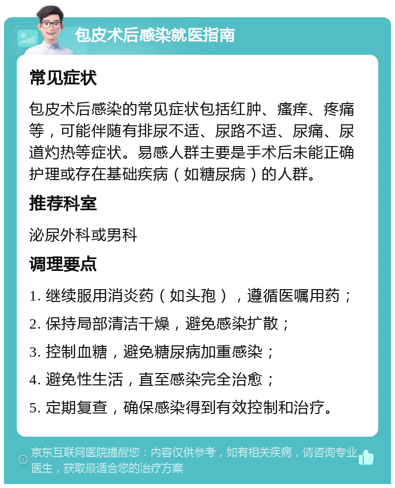 包皮术后感染就医指南 常见症状 包皮术后感染的常见症状包括红肿、瘙痒、疼痛等，可能伴随有排尿不适、尿路不适、尿痛、尿道灼热等症状。易感人群主要是手术后未能正确护理或存在基础疾病（如糖尿病）的人群。 推荐科室 泌尿外科或男科 调理要点 1. 继续服用消炎药（如头孢），遵循医嘱用药； 2. 保持局部清洁干燥，避免感染扩散； 3. 控制血糖，避免糖尿病加重感染； 4. 避免性生活，直至感染完全治愈； 5. 定期复查，确保感染得到有效控制和治疗。