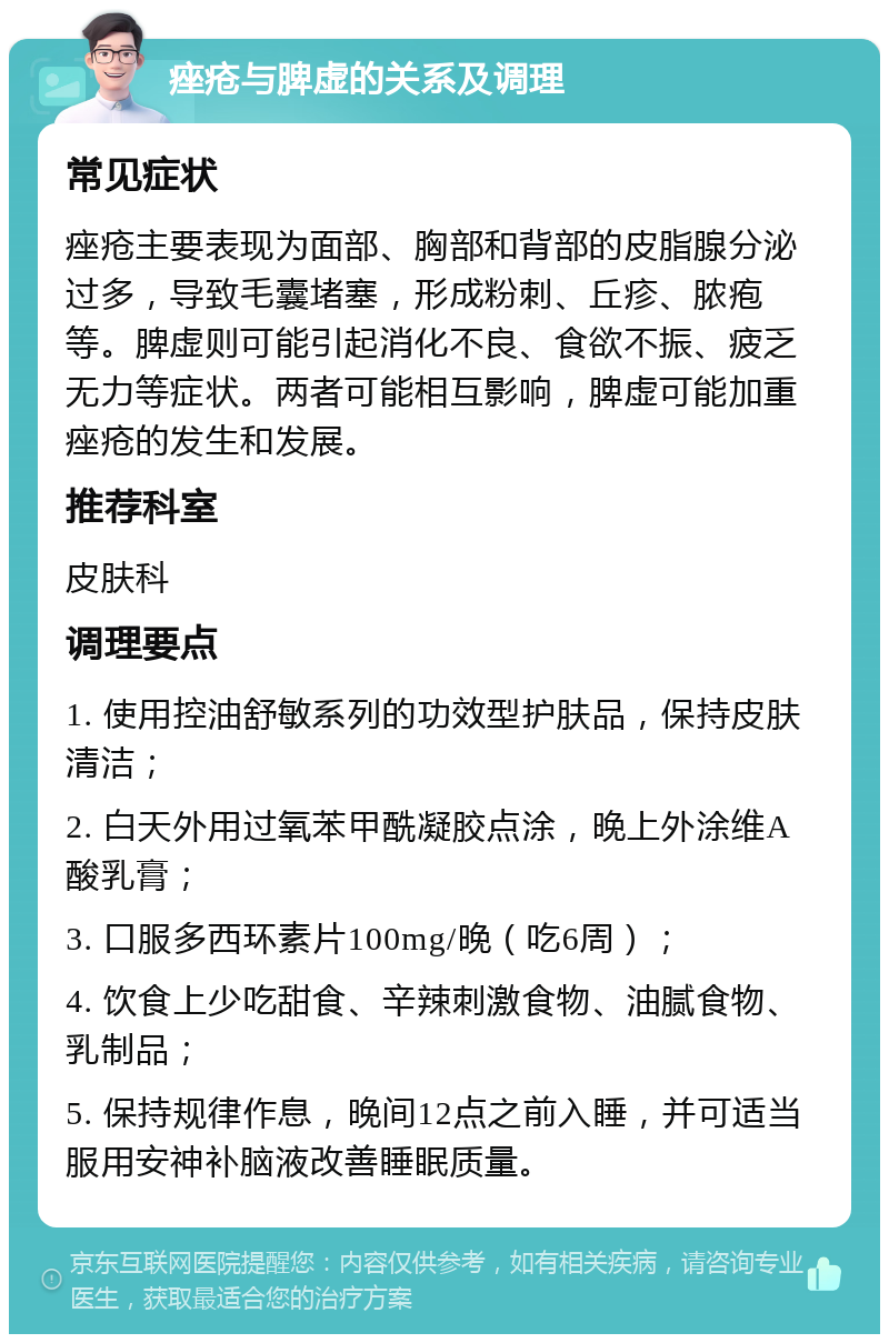 痤疮与脾虚的关系及调理 常见症状 痤疮主要表现为面部、胸部和背部的皮脂腺分泌过多，导致毛囊堵塞，形成粉刺、丘疹、脓疱等。脾虚则可能引起消化不良、食欲不振、疲乏无力等症状。两者可能相互影响，脾虚可能加重痤疮的发生和发展。 推荐科室 皮肤科 调理要点 1. 使用控油舒敏系列的功效型护肤品，保持皮肤清洁； 2. 白天外用过氧苯甲酰凝胶点涂，晚上外涂维A酸乳膏； 3. 口服多西环素片100mg/晚（吃6周）； 4. 饮食上少吃甜食、辛辣刺激食物、油腻食物、乳制品； 5. 保持规律作息，晚间12点之前入睡，并可适当服用安神补脑液改善睡眠质量。